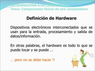 INTRODUCCIÓN A LA COMPUTACIÓN Tema: Componentes físicos de una computadora Definición de Hardware Dispositivos electrónicos interconectados que se usan para la entrada, procesamiento y salida de datos/información. En otras palabras, el hardware es todo lo que se puede tocar y se puede … …  pero no se debe hacer !! 
