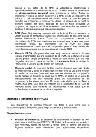 11
acceso a los datos de la RAM a velocidades electrónicas o
aproximadamente a la velocidad de la luz. La RAM ofrece al procesador
un almacenamiento temporal para programas y datos. Todos los
programas y datos se deben transferir a la RAM desde un dispositivo de
entrada o del almacenamiento secundario antes de que se puedan
ejecutar los programas o procesar los datos. El espacio de la RAM es
siempre escaso; por tanto, después de que se haya ejecutado un
programa, el espacio de almacenamiento que ocupaba se vuelve a
distribuir a otro programa que espera su ejecución.
• ROM (Read Only Memory, memoria sólo de lectura): Es una memoria no
volátil, porque el computador puede leer información de ella pero nunca
escribir información nueva. Todas las computadoras cuentan con
dispositivos de ROM que contienen las instrucciones de arranque y otra
información crítica. La información en la ROM se graba
permanentemente cuando nace el computador, pero no hay manera de
reemplazarla a menos que se reemplace el chip de ROM.
• Memoria PROM (Programmable read only memory, memoria de sólo
lectura programable): Es una variación de la ROM, es la ROM en la que
usuario puede cargas programas y datos de solo lectura que una vez
cargados rara vez o nunca se cambian. La memoria flash es un tipo de
PROM que el usuario puede alterar con facilidad.
• Memoria caché: Se usa para facilitar una transferencia aún más rápida
de instrucciones y datos al procesador; es decir que se usa para mejorar
el caudal de proceso (velocidad con que un sistema de computación
puede realizar el trabajo). Al igual que la RAM, el caché es un área de
almacenamiento de alta velocidad para las instrucciones de los
programas y los datos, pero es 10 veces más rápida que la RAM y
mucho más cara. Con sólo una fracción de la capacidad de la RAM, la
memoria caché sólo contiene las instrucciones y los datos que es
probable que el procesador requiera enseguida.
UNIDADES Y SOPORTES DE ENTRADA
Los dispositivos de entrada traducen los datos a una forma que la
computadora pueda interpretar, para luego procesarlos y almacenarlos.
Dispositivos manuales
• Teclado alfanumérico: El estándar es actualmente el teclado de 101
letras con la distribución QWERTY, 12 teclas de funciones, un teclado o
pad numérico, teclas de función y teclas para el control del cursos.
Algunos teclados están diseñados para aplicaciones específicas,
 