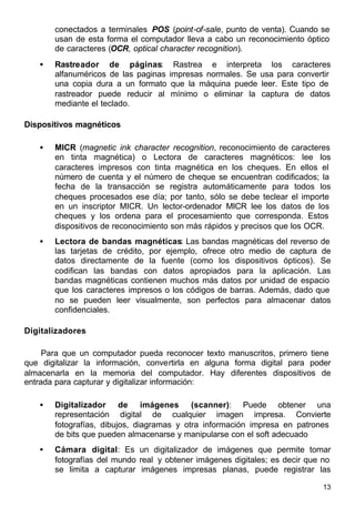 13
conectados a terminales POS (point-of-sale, punto de venta). Cuando se
usan de esta forma el computador lleva a cabo un reconocimiento óptico
de caracteres (OCR, optical character recognition).
• Rastreador de páginas: Rastrea e interpreta los caracteres
alfanuméricos de las paginas impresas normales. Se usa para convertir
una copia dura a un formato que la máquina puede leer. Este tipo de
rastreador puede reducir al mínimo o eliminar la captura de datos
mediante el teclado.
Dispositivos magnéticos
• MICR (magnetic ink character recognition, reconocimiento de caracteres
en tinta magnética) o Lectora de caracteres magnéticos: lee los
caracteres impresos con tinta magnética en los cheques. En ellos el
número de cuenta y el número de cheque se encuentran codificados; la
fecha de la transacción se registra automáticamente para todos los
cheques procesados ese día; por tanto, sólo se debe teclear el importe
en un inscriptor MICR. Un lector-ordenador MICR lee los datos de los
cheques y los ordena para el procesamiento que corresponda. Estos
dispositivos de reconocimiento son más rápidos y precisos que los OCR.
• Lectora de bandas magnéticas: Las bandas magnéticas del reverso de
las tarjetas de crédito, por ejemplo, ofrece otro medio de captura de
datos directamente de la fuente (como los dispositivos ópticos). Se
codifican las bandas con datos apropiados para la aplicación. Las
bandas magnéticas contienen muchos más datos por unidad de espacio
que los caracteres impresos o los códigos de barras. Además, dado que
no se pueden leer visualmente, son perfectos para almacenar datos
confidenciales.
Digitalizadores
Para que un computador pueda reconocer texto manuscritos, primero tiene
que digitalizar la información, convertirla en alguna forma digital para poder
almacenarla en la memoria del computador. Hay diferentes dispositivos de
entrada para capturar y digitalizar información:
• Digitalizador de imágenes (scanner): Puede obtener una
representación digital de cualquier imagen impresa. Convierte
fotografías, dibujos, diagramas y otra información impresa en patrones
de bits que pueden almacenarse y manipularse con el soft adecuado
• Cámara digital: Es un digitalizador de imágenes que permite tomar
fotografías del mundo real y obtener imágenes digitales; es decir que no
se limita a capturar imágenes impresas planas, puede registrar las
 