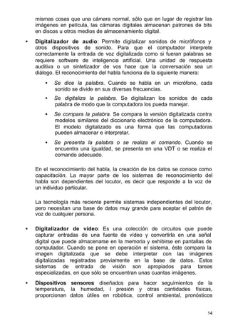 14
mismas cosas que una cámara normal, sólo que en lugar de registrar las
imágenes en película, las cámaras digitales almacenan patrones de bits
en discos u otros medios de almacenamiento digital.
• Digitalizador de audio: Permite digitalizar sonidos de micrófonos y
otros dispositivos de sonido. Para que el computador interprete
correctamente la entrada de voz digitalizada como si fueran palabras se
requiere software de inteligencia artificial. Una unidad de respuesta
auditiva o un sintetizador de vos hace que la conversación sea un
diálogo. El reconocimiento del habla funciona de la siguiente manera:
• Se dice la palabra. Cuando se habla en un micrófono, cada
sonido se divide en sus diversas frecuencias.
• Se digitaliza la palabra. Se digitalizan los sonidos de cada
palabra de modo que la computadora los pueda manejar.
• Se compara la palabra. Se compara la versión digitalizada contra
modelos similares del diccionario electrónico de la computadora.
El modelo digitalizado es una forma que las computadoras
pueden almacenar e interpretar.
• Se presenta la palabra o se realiza el comando. Cuando se
encuentra una igualdad, se presenta en una VDT o se realiza el
comando adecuado.
En el reconocimiento del habla, la creación de los datos se conoce como
capacitación. La mayor parte de los sistemas de reconocimiento del
habla son dependientes del locutor, es decir que responde a la voz de
un individuo particular.
La tecnología más reciente permite sistemas independientes del locutor,
pero necesitan una base de datos muy grande para aceptar el patrón de
voz de cualquier persona.
• Digitalizador de vídeo: Es una colección de circuitos que puede
capturar entradas de una fuente de vídeo y convertirla en una señal
digital que puede almacenarse en la memoria y exhibirse en pantallas de
computador. Cuando se pone en operación el sistema, éste compara la
imagen digitalizada que se debe interpretar con las imágenes
digitalizadas registradas previamente en la base de datos. Estos
sistemas de entrada de visión son apropiados para tareas
especializadas, en que sólo se encuentran unas cuantas imágenes.
• Dispositivos sensores: diseñados para hacer seguimientos de la
temperatura, la humedad, l presión y otras cantidades físicas,
proporcionan datos útiles en robótica, control ambiental, pronósticos
 
