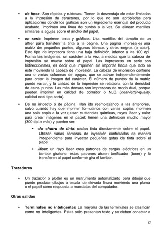 17
• de línea: Son rápidas y ruidosas. Tienen la desventaja de estar limitadas
a la impresión de caracteres, por lo que no son apropiadas para
aplicaciones donde los gráficos son un ingrediente esencial del producto
acabado. imprimen una línea de puntos a la vez. Se alinean martillos
similares a agujas sobre el ancho del papel.
• en serie: Imprimen texto y gráficos. Usa martillos del tamaño de un
alfiler para transferir la tinta a la página. Una página impresa es una
matriz de pequeños puntos, algunos blancos y otros negros (o color).
Este tipo de impresora tiene una baja definición, inferior a las 100 dpi.
Forma las imágenes, un carácter a la vez, a medida que la cabeza de
impresión se mueve sobre el papel. Las impresoras en serie son
bidireccionales, es decir que imprimen sin importar hacia que lado se
este moviendo la cabeza de impresión. La cabeza de impresión contiene
una o varias columnas de agujas, que se activan independientemente
para crear la imagen del carácter. El número de puntos de la matriz
puede variar, y la calidad de la impresión se relaciona con la densidad
de estos puntos. Las más densas son impresoras de modo dual, porque
pueden imprimir en calidad de borrador o NLQ (near-letter-quality,
calidad casi tipo carta).
• De no impacto o de página: Han ido reemplazando a las anteriores,
salvo cuando hay que imprimir formularios con varias copias imprimen
una sola copia a la vez); usan sustancias químicas, rayos láser y calor
para crear imágenes en el papel; tienen una definición mucho mayor
(300 dpi o más) y pueden ser:
• de chorro de tinta: rocían tinta directamente sobre el papel.
Utilizan varias cámaras de inyección controladas de manera
independiente para inyectar pequeñas gotas de tinta sobre el
papel.
• láser: un rayo láser crea patrones de cargas eléctricas en un
tambor giratorio; estos patrones atraen tonificador (toner) y lo
transfieren al papel conforme gira el tambor.
Trazadores
• Un trazador o plotter es un instrumento automatizado para dibujar que
puede producir dibujos a escala de elevada finura moviendo una pluma
o el papel como respuesta a mandatos del computador.
Otras salidas
• Terminales no inteligentes: La mayoría de las terminales se clasifican
como no inteligentes. Estas sólo presentan texto y se deben conectar a
 