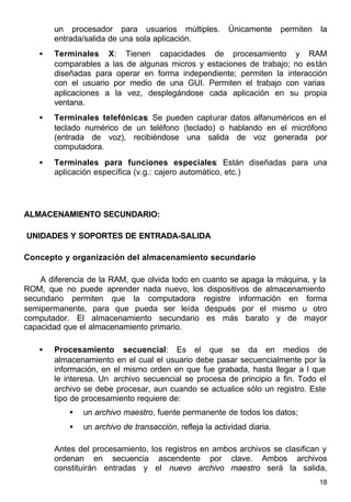 18
un procesador para usuarios múltiples. Únicamente permiten la
entrada/salida de una sola aplicación.
• Terminales X: Tienen capacidades de procesamiento y RAM
comparables a las de algunas micros y estaciones de trabajo; no están
diseñadas para operar en forma independiente; permiten la interacción
con el usuario por medio de una GUI. Permiten el trabajo con varias
aplicaciones a la vez, desplegándose cada aplicación en su propia
ventana.
• Terminales telefónicas: Se pueden capturar datos alfanuméricos en el
teclado numérico de un teléfono (teclado) o hablando en el micrófono
(entrada de voz), recibiéndose una salida de voz generada por
computadora.
• Terminales para funciones especiales: Están diseñadas para una
aplicación específica (v.g.: cajero automático, etc.)
ALMACENAMIENTO SECUNDARIO:
UNIDADES Y SOPORTES DE ENTRADA-SALIDA
Concepto y organización del almacenamiento secundario
A diferencia de la RAM, que olvida todo en cuanto se apaga la máquina, y la
ROM, que no puede aprender nada nuevo, los dispositivos de almacenamiento
secundario permiten que la computadora registre información en forma
semipermanente, para que pueda ser leída después por el mismo u otro
computador. El almacenamiento secundario es más barato y de mayor
capacidad que el almacenamiento primario.
• Procesamiento secuencial: Es el que se da en medios de
almacenamiento en el cual el usuario debe pasar secuencialmente por la
información, en el mismo orden en que fue grabada, hasta llegar a l que
le interesa. Un archivo secuencial se procesa de principio a fin. Todo el
archivo se debe procesar, aun cuando se actualice sólo un registro. Este
tipo de procesamiento requiere de:
• un archivo maestro, fuente permanente de todos los datos;
• un archivo de transacción, refleja la actividad diaria.
Antes del procesamiento, los registros en ambos archivos se clasifican y
ordenan en secuencia ascendente por clave. Ambos archivos
constituirán entradas y el nuevo archivo maestro será la salida,
 