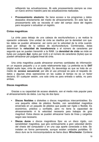 19
reflejando las actualizaciones. En este procesamiento siempre se crea
un nuevo archivo maestro para las actualizaciones realizadas.
• Procesamiento aleatorio: Se tiene acceso a los programas y datos
deseados directamente del medio de almacenamiento. En este tipo de
procesamiento sólo se necesita el valor del campo clave del registro
para recuperar o actualizar un registro.
Cintas magnéticas
La cinta pasa debajo de una cabeza de escritura/lectura y se realiza la
operación ordenada. Una unidad de cinta se clasifica por la densidad con que
los datos se pueden almacenar, así como por la velocidad de la cinta cuando
pasa por debajo de la cabeza de escritura/lectura. Combinadas, éstas
determinan la velocidad de transferencia o el número de caracteres por
segundo que se pueden transmitir a la RAM. La densidad de cinta se mide en
bytes por pulgada (bpi, bytes per inch) o el número de caracteres (bytes) que se
pueden almacenar por pulgada lineal de cinta.
Una cinta magnética puede almacenar enormes cantidades de información
en un espacio pequeño y a un costo relativamente bajo. La preferida es la DAT
(digital audio tape, cinta de audio digital). Su desventaja es que se trata de un
medio de acceso secuencial; por ello el uso principal es para el respaldo de
datos y algunas otras operaciones en las cuales el tiempo no es un factor
decisivo. En cualquier sesión, una sola cinta es para entrada o salida, no para
ambas.
Discos magnéticos
Gracias a su capacidad de acceso aleatorio, son el medio más popular para
el almacenamiento de datos. Los hay de dos tipos:
• Discos flexibles o diskettes o discos magnéticos intercambiables: Es
una pequeña oblea de plástico flexible, con sensibilidad magnética
encerrada en un paquete de plástico que puede ser rígido o flexible. Es
económico, práctico y confiable, pero no tiene la capacidad de
almacenamiento ni la velocidad necesaria para trabajos de gran
magnitud. Estos discos se pueden almacenar fuera de línea y cargarlos
según sea necesario.
• Discos duros o discos magnéticos fijos: es un disco rígido, con
sensibilidad magnética, que gira continuamente a gran velocidad dentro
del chasis del computador o en una caja aparte conectada a éste. Se
instalan en forma permanente, aunque existen unidades portátiles. El
disco duro se la microcomputadora se llama disco Winchester. Contiene
 