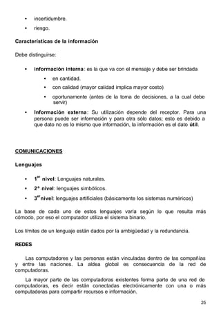 25
• incertidumbre.
• riesgo.
Características de la información
Debe distinguirse:
• información interna: es la que va con el mensaje y debe ser brindada
• en cantidad.
• con calidad (mayor calidad implica mayor costo)
• oportunamente (antes de la toma de decisiones, a la cual debe
servir)
• Información externa: Su utilización depende del receptor. Para una
persona puede ser información y para otra sólo datos; esto es debido a
que dato no es lo mismo que información, la información es el dato útil.
COMUNICACIONES
Lenguajes
• 1
er
nivel: Lenguajes naturales.
• 2º nivel: lenguajes simbólicos.
• 3
er
nivel: lenguajes artificiales (básicamente los sistemas numéricos)
La base de cada uno de estos lenguajes varía según lo que resulta más
cómodo, por eso el computador utiliza el sistema binario.
Los límites de un lenguaje están dados por la ambigüedad y la redundancia.
REDES
Las computadores y las personas están vinculadas dentro de las compañías
y entre las naciones. La aldea global es consecuencia de la red de
computadoras.
La mayor parte de las computadoras existentes forma parte de una red de
computadoras, es decir están conectadas electrónicamente con una o más
computadoras para compartir recursos e información.
 