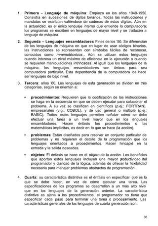 36
1. Primera - Lenguaje de máquina: Empieza en los años 1940-1950.
Consistía en sucesiones de dígitos binarios. Todas las instrucciones y
mandatos se escribían valiéndose de cadenas de estos dígitos. Aún en
la actualidad, es el único lenguaje interno que entiende la computadora;
los programas se escriben en lenguajes de mayor nivel y se traducen a
lenguaje de máquina.
2. Segunda – Lenguajes ensambladores: Fines de los ’50. Se diferencian
de los lenguajes de máquina en que en lugar de usar códigos binarios,
las instrucciones se representan con símbolos fáciles de reconocer,
conocidos como mnemotécnicos,. Aún se utilizan estos lenguajes
cuando interesa un nivel máximo de eficiencia en la ejecución o cuando
se requieren manipulaciones intrincadas. Al igual que los lenguajes de la
máquina, los lenguajes ensambladores son únicos para una
computadora particular. Esta dependencia de la computadora los hace
ser lenguajes de bajo nivel.
3. Tercera: años ’60. Los lenguajes de esta generación se dividen en tres
categorías, según se orienten a:
• procedimientos: Requieren que la codificación de las instrucciones
se haga en la secuencia en que se deben ejecutar para solucionar el
problema. A su vez se clasifican en científicos (p.ej.: FORTRAN),
empresariales (v.g.: COBOL), y de uso general o múltiple (p.ej.:
BASIC). Todos estos lenguajes permiten señalar cómo se debe
efectuar una tarea a un nivel mayor que en los lenguajes
ensambladores. Hacen énfasis los procedimientos o las
matemáticas implícitas, es decir en lo que se hace (la acción).
• problemas: Están diseñados para resolver un conjunto particular de
problemas y no requieren el detalle de la programación que los
lenguajes orientados a procedimientos. Hacen hincapié en la
entrada y la salida deseadas.
• objetos: El énfasis se hace en el objeto de la acción. Los beneficios
que aportan estos lenguajes incluyen una mayor productividad del
programador y claridad de la lógica, además de ofrecer la flexibilidad
necesaria para manejar problemas abstractos de programación.
4. Cuarta: su característica distintiva es el énfasis en especificar qué es lo
que se debe hacer, en vez de cómo ejecutar una tarea. Las
especificaciones de los programas se desarrollan a un más alto nivel
que en los lenguajes de la generación anterior. La característica
distintiva es ajena a los procedimientos, el programador no tiene que
especificar cada paso para terminar una tarea o procesamiento. Las
características generales de los lenguajes de cuarta generación son:
 