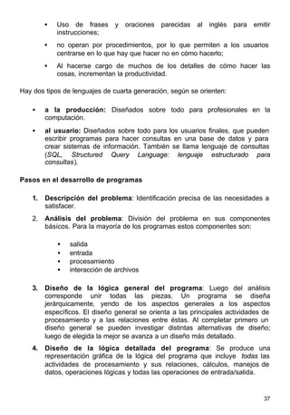 37
• Uso de frases y oraciones parecidas al inglés para emitir
instrucciones;
• no operan por procedimientos, por lo que permiten a los usuarios
centrarse en lo que hay que hacer no en cómo hacerlo;
• Al hacerse cargo de muchos de los detalles de cómo hacer las
cosas, incrementan la productividad.
Hay dos tipos de lenguajes de cuarta generación, según se orienten:
• a la producción: Diseñados sobre todo para profesionales en la
computación.
• al usuario: Diseñados sobre todo para los usuarios finales, que pueden
escribir programas para hacer consultas en una base de datos y para
crear sistemas de información. También se llama lenguaje de consultas
(SQL, Structured Query Language: lenguaje estructurado para
consultas).
Pasos en el desarrollo de programas
1. Descripción del problema: Identificación precisa de las necesidades a
satisfacer.
2. Análisis del problema: División del problema en sus componentes
básicos. Para la mayoría de los programas estos componentes son:
• salida
• entrada
• procesamiento
• interacción de archivos
3. Diseño de la lógica general del programa: Luego del análisis
corresponde unir todas las piezas. Un programa se diseña
jerárquicamente, yendo de los aspectos generales a los aspectos
específicos. El diseño general se orienta a las principales actividades de
procesamiento y a las relaciones entre éstas. Al completar primero un
diseño general se pueden investigar distintas alternativas de diseño;
luego de elegida la mejor se avanza a un diseño más detallado.
4. Diseño de la lógica detallada del programa: Se produce una
representación gráfica de la lógica del programa que incluye todas las
actividades de procesamiento y sus relaciones, cálculos, manejos de
datos, operaciones lógicas y todas las operaciones de entrada/salida.
 