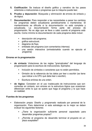 38
5. Codificación: Se traduce el diseño gráfico y narrativo de los pasos
anteriores a instrucciones o programas que la máquina puede leer.
6. Prueba y depuración: Búsqueda y eliminación de errores de sintaxis y
de lógica.
7. Documentación: Para responder a las necesidades a pesar los cambios
los programas deben actualizarse periódicamente o mantenerse. El
mantenimiento se dificulta si la documentación no está completa y
actualizada. La documentación forma parte del proceso de
programación. No es algo que se lleve a cabo cuando el programa está
escrito. Como mínimo la documentación de cada programa debe incluir:
• descripción del programa;
• gráfica estructural;
• diagrama de flujo;
• enlistado del programa (con comentarios internos)
• una sesión interactiva (entrada/salida cuando se ejecuta el
programa)
Errores en la programación
• de sintaxis: Violaciones de las reglas "gramaticales" del lenguaje de
programación para la escritura de instrucciones. Ejemplos:
• Inclusión de símbolos o caracteres que no están permitidos.
• Omisión de la referencia de los datos por leer o escribir (se tiene
que indicar a la CPU qué debe leer o escribir).
• Escritura errónea de una orden.
• de lógica: Consisten en el uso inadecuado de instrucciones que son
correctas en sintaxis; son errores en la estructura lógica que ocasionan
diferencian entre lo que se quiere que haga el programa y lo que hace
en realidad.
Fuentes de los programas
• Elaboración propia: Diseño y programado realizado por personal de la
organización. Para determinar si esta estrategia es la mejor se deben
evaluar los siguientes factores:
• ¿Tiene la organización suficiente personal capacitado para
desarrollar programas propios?
• ¿Permite el programa de desarrollo terminar el proyecto en un
plazo aceptable?
 