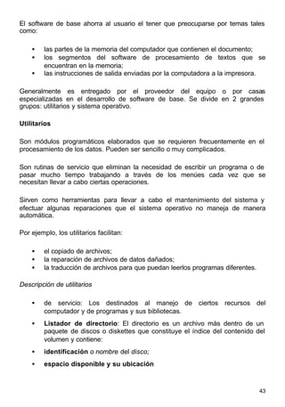 43
El software de base ahorra al usuario el tener que preocuparse por temas tales
como:
• las partes de la memoria del computador que contienen el documento;
• los segmentos del software de procesamiento de textos que se
encuentran en la memoria;
• las instrucciones de salida enviadas por la computadora a la impresora.
Generalmente es entregado por el proveedor del equipo o por casas
especializadas en el desarrollo de software de base. Se divide en 2 grandes
grupos: utilitarios y sistema operativo.
Utilitarios
Son módulos programáticos elaborados que se requieren frecuentemente en el
procesamiento de los datos. Pueden ser sencillo o muy complicados.
Son rutinas de servicio que eliminan la necesidad de escribir un programa o de
pasar mucho tiempo trabajando a través de los menúes cada vez que se
necesitan llevar a cabo ciertas operaciones.
Sirven como herramientas para llevar a cabo el mantenimiento del sistema y
efectuar algunas reparaciones que el sistema operativo no maneja de manera
automática.
Por ejemplo, los utilitarios facilitan:
• el copiado de archivos;
• la reparación de archivos de datos dañados;
• la traducción de archivos para que puedan leerlos programas diferentes.
Descripción de utilitarios
• de servicio: Los destinados al manejo de ciertos recursos del
computador y de programas y sus bibliotecas.
• Listador de directorio: El directorio es un archivo más dentro de un
paquete de discos o diskettes que constituye el índice del contenido del
volumen y contiene:
• identificación o nombre del disco;
• espacio disponible y su ubicación
 