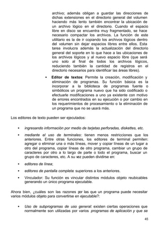 45
archivo; además obligan a guardar las direcciones de
dichas extensiones en el directorio general del volumen
haciendo más lento también encontrar la ubicación de
un archivo lógico en el directorio. Cuando el espacio
libre en disco se encuentra muy fragmentado, se hace
necesario compactar los archivos. La función de este
utilitario es la de ir copiando los archivos lógicos dentro
del volumen sin dejar espacios libres entre ellos. Esta
tarea involucra además la actualización del directorio
general del soporte en lo que hace a las ubicaciones de
los archivos lógicos y al nuevo espacio libre (que será
uno solo al final de todos los archivos lógicos,
reduciendo también la cantidad de registros en el
directorio necesarios para identificar las áreas libres).
• Editor de textos: Permite la creación, modificación y
eliminación de programas. Su función básica es la
incorporar a la biblioteca de programas fuente o
simbólicos un programa nuevo que ha sido codificado o
efectuarle modificaciones a uno ya existente con motivo
de errores encontrados en su ejecución o por cambio en
los requerimientos de procesamiento o la eliminación de
un programa que no se usará más.
Los editores de texto pueden ser ejecutados:
• ingresando información por medio de tarjetas perforadas, diskettes, etc.
• mediante el uso de terminales: tienen menos restricciones que los
anteriores. Entre otras funciones, los editores de terminal permiten:
agregar o eliminar una o más líneas, mover y copiar líneas de un lugar a
otro del programa, copiar líneas de otro programa, cambiar un grupo de
caracteres por otro a lo largo de parte o todo el programa, buscar un
grupo de caracteres, etc. A su vez pueden dividirse en:
• editores de línea;
• editores de pantalla completa: superiores a los anteriores.
• Vinculador: Su función es vincular distintos módulos objeto reubicables
generando un único programa ejecutable.
Ahora bien, ¿cuáles son las razones por las que un programa puede necesitar
varios módulos objeto para convertirse en ejecutable?:
• Uso de subprogramas de uso general: existen ciertas operaciones que
normalmente son utilizadas por varios programas de aplicación y que se
 