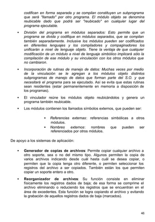 46
codifican en forma separada y se compilan constituyen un subprograma
que será "llamado" por otro programa. El módulo objeto se denomina
reubicable dado que podrá ser "reubicado" en cualquier lugar del
programa ejecutable.
• División del programa en módulos separados: Esto permite que un
programa se divida y codifique en módulos separados, que se compilan
también separadamente. Inclusive los módulos pueden ser codificados
en diferentes lenguajes y los compiladores y compaginadores los
unificarán a nivel de lenguaje objeto. Tiene la ventaja de que cualquier
modificación de un módulo a nivel de lenguaje simbólico implicará sólo la
compilación de ese módulo y su vinculación con los otros módulos que
no cambiaron.
• Incorporación de rutinas de manejo de datos: Muchas veces por medio
de la vinculación se le agregan a los módulos objeto distintos
subprogramas de manejo de datos que forman parte del S.O. y que
necesitará el programa para se ejecutado. Así se evita que estas rutinas
sean residentes (estar permanentemente en memoria a disposición de
los programas).
• El vinculador reúne los módulos objeto reubicándolos y genera un
programa también reubicable.
• Los módulos contienen los llamados símbolos externos, que pueden ser:
• Referencias externas: referencias simbólicas a otros
módulos.
• Nombres externos: nombres que pueden ser
referenciados por otros módulos.
De apoyo a los sistemas de aplicación:
• Generador de copias de archivos: Permite copiar cualquier archivo a
otro soporte, sea o no del mismo tipo. Algunos permiten la copia de
varios archivos indicando desde cuál hasta cuál se desea copiar, o
permiten que la copia tenga otro diferente, o permiten seleccionar los
registros del archivo a ser copiados. También están los que permiten
copiar un soporte entero a otro.
• Reorganizador de archivos: Su función consiste en eliminar
físicamente los registros dados de baja; de esa forma se comprime el
archivo eliminando o reduciendo los registros que se encuentran en el
área de excedentes. Esta función se logra copiando el archivo y evitando
la grabación de aquellos registros dados de baja (marcados).
 
