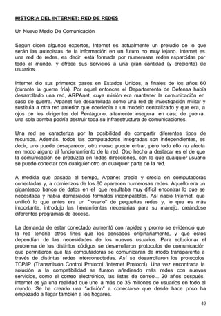 49
HISTORIA DEL INTERNET: RED DE REDES
Un Nuevo Medio De Comunicación
Según dicen algunos expertos, Internet es actualmente un preludio de lo que
serán las autopistas de la información en un futuro no muy lejano. Internet es
una red de redes, es decir, está formada por numerosas redes esparcidas por
todo el mundo, y ofrece sus servicios a una gran cantidad (y creciente) de
usuarios.
Internet dio sus primeros pasos en Estados Unidos, a finales de los años 60
(durante la guerra fría). Por aquel entonces el Departamento de Defensa había
desarrollado una red, ARPAnet, cuya misión era mantener la comunicación en
caso de guerra. Arpanet fue desarrollada como una red de investigación militar y
sustituía a otra red anterior que obedecía a un modelo centralizado y que era, a
ojos de los dirigentes del Pentágono, altamente insegura: en caso de guerra,
una sola bomba podría destruir toda su infraestructura de comunicaciones.
Una red se caracteriza por la posibilidad de compartir diferentes tipos de
recursos. Además, todos las computadoras integradas son independientes, es
decir, uno puede desaparecer, otro nuevo puede entrar, pero todo ello no afecta
en modo alguno al funcionamiento de la red. Otro hecho a destacar es el de que
la comunicación se produzca en todas direcciones, con lo que cualquier usuario
se puede conectar con cualquier otro en cualquier parte de la red.
A medida que pasaba el tiempo, Arpanet crecía y crecía en computadoras
conectadas y, a comienzos de los 80 aparecen numerosas redes. Aquello era un
gigantesco banco de datos en el que resultaba muy difícil encontrar lo que se
necesitaba y había demasiados formatos incompatibles. Así nació Internet, que
unificó lo que antes era un "rosario" de pequeñas redes y, lo que es más
importante, introdujo las herramientas necesarias para su manejo, creándose
diferentes programas de acceso.
La demanda de estar conectado aumentó con rapidez y pronto se evidenció que
la red tendría otros fines que los pensados originariamente, y que éstos
dependían de las necesidades de los nuevos usuarios. Para solucionar el
problema de los distintos códigos se desarrollaron protocolos de comunicación
que permitieron que las computadoras se comunicaran de modo transparente a
través de distintas redes interconectadas. Así se desarrollaron los protocolos
TCP/IP (Transmisión Control Protocol /Internet Protocol). Una vez encontrada la
solución a la compatibilidad se fueron añadiendo más redes con nuevos
servicios, como el correo electrónico, las listas de correo... 20 años después,
Internet es ya una realidad que une a más de 35 millones de usuarios en todo el
mundo. Se ha creado una "adición" a conectarse que desde hace poco ha
empezado a llegar también a los hogares.
 