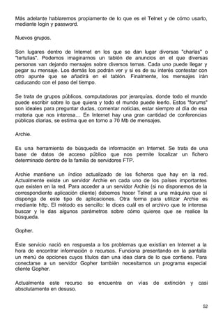 52
Más adelante hablaremos propiamente de lo que es el Telnet y de cómo usarlo,
mediante login y password.
Nuevos grupos.
Son lugares dentro de Internet en los que se dan lugar diversas "charlas" o
"tertulias". Podemos imaginarnos un tablón de anuncios en el que diversas
personas van dejando mensajes sobre diversos temas. Cada uno puede llegar y
pegar su mensaje. Los demás los podrán ver y si es de su interés contestar con
otro apunte que se añadirá en el tablón. Finalmente, los mensajes irán
caducando con el paso del tiempo.
Se trata de grupos públicos, computadoras por jerarquías, donde todo el mundo
puede escribir sobre lo que quiera y todo el mundo puede leerlo. Estos "forums"
son ideales para preguntar dudas, comentar noticias, estar siempre al día de esa
materia que nos interesa… En Internet hay una gran cantidad de conferencias
públicas diarias, se estima que en torno a 70 Mb de mensajes.
Archie.
Es una herramienta de búsqueda de información en Internet. Se trata de una
base de datos de acceso público que nos permite localizar un fichero
determinado dentro de la familia de servidores FTP.
Archie mantiene un índice actualizado de los ficheros que hay en la red.
Actualmente existe un servidor Archie en cada uno de los países importantes
que existen en la red. Para acceder a un servidor Archie (si no disponemos de la
correspondiente aplicación cliente) debemos hacer Telnet a una máquina que sí
disponga de este tipo de aplicaciones. Otra forma para utilizar Archie es
mediante http. El método es sencillo: le dices cuál es el archivo que te interesa
buscar y le das algunos parámetros sobre cómo quieres que se realice la
búsqueda.
Gopher.
Este servicio nació en respuesta a los problemas que existían en Internet a la
hora de encontrar información o recursos. Funciona presentando en la pantalla
un menú de opciones cuyos títulos dan una idea clara de lo que contiene. Para
conectarse a un servidor Gopher también necesitamos un programa especial
cliente Gopher.
Actualmente este recurso se encuentra en vías de extinción y casi
absolutamente en desuso.
 
