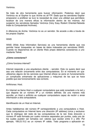53
Verónica.
Se trata de otra herramienta para buscar información. Podemos decir que
Verónica es al Gopher lo que Archie es al FTP. Dado que los servidores Gopher
empezaron a proliferar se tuvo la necesidad de crear una utilidad que permitiera
localizar de una manera eficaz la información dentro de los mismos. Así
surgieron los servidores llamados Verónica (Very Easy Rodent Oriented Netwide
Index to Computerized Archives).
A diferencia de Archie. Verónica no es un servidor. Se accede a ella a través de
los propios Gopher.
WAIS
WAIS (Wide Area Information Services) es una herramienta cliente que nos
permite hacer búsquedas en bases de datos indexadas por servidores WAIS.
Cuando no disponemos de un cliente Wais propio debemos conectarnos a uno
mediante Telnet.
¿Cómo conectarse?
¿Cómo funciona internet?
Internet responde a una arquitectura cliente - servidor. Esto no quiere decir que
sea una relación únicamente entre dos computadoras. En el momento en que
utilizamos alguno de los servicios que Internet ofrece se pone en funcionamiento
un complicado entramado de aplicaciones y máquinas de las que se hace
posible que ese funcionamiento sea correcto.
Anfitriones: Host.
En Internet se llama Host a cualquier computadora que esté conectado a la red y
que dispone de un número IP y un nombre definido. De una manera más
sencilla: un Host o anfitrión es cualquier computadora capaz de recibir o enviar
información a otra computadora.
Identificación de un Host en Internet.
Antes hablábamos del número IP correspondiente a una computadora o Host.
Cada computadora en Internet tiene una dirección (IP address) única y exclusiva
que lo distingue del resto de las computadoras de la red. Esta dirección o
número IP está formada por cuatro números separados por puntos, cada uno de
los cuales pueden ser tomados con valores que oscilan entre 0 y 255. Por
ejemplo, 199.23.15.2 es un número IP valido. Todo programa o aplicación en
 