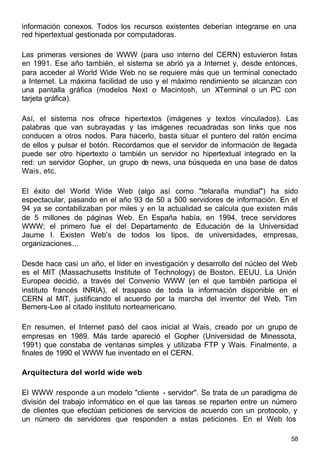58
información conexos. Todos los recursos existentes deberían integrarse en una
red hipertextual gestionada por computadoras.
Las primeras versiones de WWW (para uso interno del CERN) estuvieron listas
en 1991. Ese año también, el sistema se abrió ya a Internet y, desde entonces,
para acceder al World Wide Web no se requiere más que un terminal conectado
a Internet. La máxima facilidad de uso y el máximo rendimiento se alcanzan con
una pantalla gráfica (modelos Next o Macintosh, un X-Terminal o un PC con
tarjeta gráfica).
Así, el sistema nos ofrece hipertextos (imágenes y textos vinculados). Las
palabras que van subrayadas y las imágenes recuadradas son links que nos
conducen a otros nodos. Para hacerlo, basta situar el puntero del ratón encima
de ellos y pulsar el botón. Recordamos que el servidor de información de llegada
puede ser otro hipertexto o también un servidor no hipertextual integrado en la
red: un servidor Gopher, un grupo de news, una búsqueda en una base de datos
Wais, etc.
El éxito del World Wide Web (algo así como "telaraña mundial") ha sido
espectacular, pasando en el año 93 de 50 a 500 servidores de información. En el
94 ya se contabilizaban por miles y en la actualidad se calcula que existen más
de 5 millones de páginas Web. En España había, en 1994, trece servidores
WWW; el primero fue el del Departamento de Educación de la Universidad
Jaume I. Existen Web’s de todos los tipos, de universidades, empresas,
organizaciones...
Desde hace casi un año, el líder en investigación y desarrollo del núcleo del Web
es el MIT (Massachusetts Institute of Technology) de Boston, EEUU. La Unión
Europea decidió, a través del Convenio WWW (en el que también participa el
instituto francés INRIA), el traspaso de toda la información disponible en el
CERN al MIT, justificando el acuerdo por la marcha del inventor del Web, Tim
Berners-Lee al citado instituto norteamericano.
En resumen, el Internet pasó del caos inicial al Wais, creado por un grupo de
empresas en 1989. Más tarde apareció el Gopher (Universidad de Minessota,
1991) que constaba de ventanas simples y utilizaba FTP y Wais. Finalmente, a
finales de 1990 el WWW fue inventado en el CERN.
Arquitectura del world wide web
El WWW responde a un modelo "cliente - servidor". Se trata de un paradigma de
división del trabajo informático en el que las tareas se reparten entre un número
de clientes que efectúan peticiones de servicios de acuerdo con un protocolo, y
un número de servidores que responden a estas peticiones. En el Web los
 