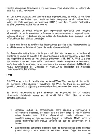 59
clientes demandan hipertextos a los servidores. Para desarrollar un sistema de
este tipo ha sido necesario:
a) Un nuevo protocolo que permite saltos hipertextuales, es decir, de un nodo
origen a otro de destino, que puede ser texto, imágenes, sonido, animaciones,
vídeo, etc. Este protocolo se denomina HTTP (Hyper Text Transfer Protocol) y
es el lenguaje que hablan los servidores.
b) Inventar un nuevo lenguaje para representar hipertextos que incluyera
información sobre la estructura y formato de representación y, especialmente,
indicara el origen y destinos de los saltos de hipertexto. Este lenguaje es el
HTML (Hyper Text Markup Languaje).
c) Idear una forma de codificar las instrucciones para los salto hipertextuales de
un objeto a otro de la Internet (algo vital dado el caos anterior)
d) Desarrollar aplicaciones cliente para todo tipo de plataformas y resolver el
problema de cómo se accede a la información que está almacenada, y que ésta
sea disponible a través de los diversos protocolos (FTP, HTTP, WAIS...) y que
representen a su vez información multiformato (texto, imágenes, animaciones,
etc.). Con este fin aparecen varios clientes, entre los que destacan MOSAIC del
NCSA (Universidad de Chicago) y NETSCAPE Navigator de Netscape
Communications Corporation.
HTTP
El HTTP es el protocolo de alto nivel del World Wide Web que rige el intercambio
de mensajes entre clientes y servidores del Web. Se trata de un protocolo
genérico orientado a objetos que no mantiene la conexión entre transacciones.
Se diseñó especialmente para entender las exigencias de un sistema
Hipermedia distribuido como es el World Wide Web. Sus principales
características son:
• Ligereza: reduce la comunicación entre clientes y servidores a
intercambios discretos, de modo que no sobrecarga la red y permite
saltos hipertextuales rápidos. Generalidad: puede utilizarse para
transferir cualquier tipo de datos (según el estándar MIME sobre el
tráfico multimedia que incluye también los que se desarrollen en el
futuro)
• Extensibilidad: contempla distintos tipos de transacciones entre clientes
y servidores y el futuro desarrollo de otros nuevos. Según Berners-Lee
 