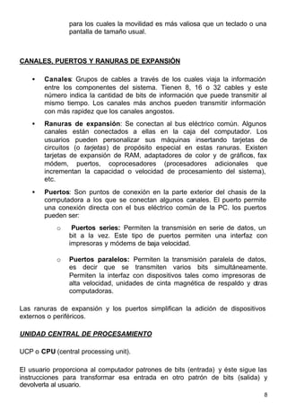 8
para los cuales la movilidad es más valiosa que un teclado o una
pantalla de tamaño usual.
CANALES, PUERTOS Y RANURAS DE EXPANSIÓN
• Canales: Grupos de cables a través de los cuales viaja la información
entre los componentes del sistema. Tienen 8, 16 o 32 cables y este
número indica la cantidad de bits de información que puede transmitir al
mismo tiempo. Los canales más anchos pueden transmitir información
con más rapidez que los canales angostos.
• Ranuras de expansión: Se conectan al bus eléctrico común. Algunos
canales están conectados a ellas en la caja del computador. Los
usuarios pueden personalizar sus máquinas insertando tarjetas de
circuitos (o tarjetas) de propósito especial en estas ranuras. Existen
tarjetas de expansión de RAM, adaptadores de color y de gráficos, fax
módem, puertos, coprocesadores (procesadores adicionales que
incrementan la capacidad o velocidad de procesamiento del sistema),
etc.
• Puertos: Son puntos de conexión en la parte exterior del chasis de la
computadora a los que se conectan algunos canales. El puerto permite
una conexión directa con el bus eléctrico común de la PC. los puertos
pueden ser:
o Puertos series: Permiten la transmisión en serie de datos, un
bit a la vez. Este tipo de puertos permiten una interfaz con
impresoras y módems de baja velocidad.
o Puertos paralelos: Permiten la transmisión paralela de datos,
es decir que se transmiten varios bits simultáneamente.
Permiten la interfaz con dispositivos tales como impresoras de
alta velocidad, unidades de cinta magnética de respaldo y otras
computadoras.
Las ranuras de expansión y los puertos simplifican la adición de dispositivos
externos o periféricos.
UNIDAD CENTRAL DE PROCESAMIENTO
UCP o CPU (central processing unit).
El usuario proporciona al computador patrones de bits (entrada) y éste sigue las
instrucciones para transformar esa entrada en otro patrón de bits (salida) y
devolverla al usuario.
 