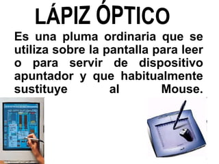 Es una pluma ordinaria que se
utiliza sobre la pantalla para leer
o para servir de dispositivo
apuntador y que habitualmente
sustituye al Mouse.
 