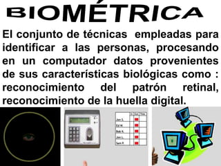 El conjunto de técnicas empleadas para
identificar a las personas, procesando
en un computador datos provenientes
de sus características biológicas como :
reconocimiento del patrón retinal,
reconocimiento de la huella digital.
 