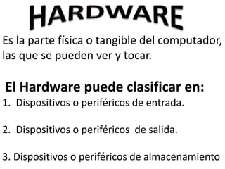 Es la parte física o tangible del computador,
las que se pueden ver y tocar.
El Hardware puede clasificar en:
1. Dispositivos o periféricos de entrada.
2. Dispositivos o periféricos de salida.
3. Dispositivos o periféricos de almacenamiento
 