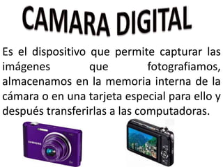 Es el dispositivo que permite capturar las
imágenes que fotografiamos,
almacenamos en la memoria interna de la
cámara o en una tarjeta especial para ello y
después transferirlas a las computadoras.
 