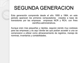 SEGUNDA GENERACION
Esta generación comprende desde el año 1959 a 1964, en este
periodo aparecen los primeros computadores creados a base de
transistores por las empresas empresas NCR y RCA. con fines
                      científico-administrativos.

Aunque eran mas pequeñas y rápidas, seguían siendo muy costosas
para las empresas y es aquí donde las que podían acceder a una se
comenzaron a utilizar como almacenamiento de registros, manejo de
nominas, inventarios y contabilidades.
 