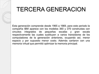 TERCERA GENERACION

Esta generación comprende desde 1965 a 1969, para este periodo la
compañía IBM aparece con los modelos 360 y 370 construidas con
circuitos integrados de pequeñas escalas y gran escala
respectivamente las cuales sustituyen a varios transistores de los
computadores de la generación anteriores, ocupando así, menor
espacio y por supuesto menor costo. Además cantaron con una
memoria virtual que permitió optimizar la memoria principal.
 