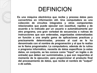 DEFINICION
Es una máquina electrónica que recibe y procesa datos para
 convertirlos en información útil. Una computadora es una
 colección de circuitos integrados y otros componentes
 relacionados que puede ejecutar con exactitud, rapidez y de
 acuerdo a lo indicado por un usuario o automáticamente por
 otro programa, una gran variedad de secuencias o rutinas de
 instrucciones que son ordenadas, organizadas sistematizadas
 en función a una amplia gama de aplicaciones practicas y
 precisamente determinadas, proceso al cual se le ha
 denominado con el nombre de programación y al que lo realiza
 se le llama programador. La computadora, además de la rutina
 o programa informático, necesita de datos específicos (a estos
 datos, en conjunto, se les conoce como "Input" en inglés o de
 entrada) que deben ser suministrados, y que son requeridos al
 momento de la ejecución, para proporcionar el producto final
 del procesamiento de datos, que recibe el nombre de "output"
 o de salida.
 
