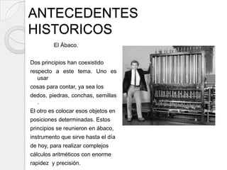 ANTECEDENTES
HISTORICOS
         El Ábaco.


Dos principios han coexistido
respecto a este tema. Uno es
   usar
cosas para contar, ya sea los
dedos, piedras, conchas, semillas
  .
El otro es colocar esos objetos en
posiciones determinadas. Estos
principios se reunieron en ábaco,
instrumento que sirve hasta el día
de hoy, para realizar complejos
cálculos aritméticos con enorme
rapidez y precisión.
 