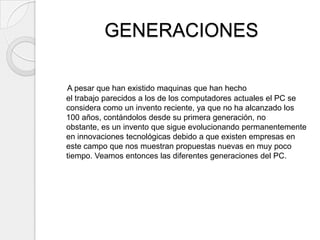 GENERACIONES

A pesar que han existido maquinas que han hecho
el trabajo parecidos a los de los computadores actuales el PC se
considera como un invento reciente, ya que no ha alcanzado los
100 años, contándolos desde su primera generación, no
obstante, es un invento que sigue evolucionando permanentemente
en innovaciones tecnológicas debido a que existen empresas en
este campo que nos muestran propuestas nuevas en muy poco
tiempo. Veamos entonces las diferentes generaciones del PC.
 