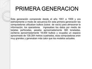 PRIMERA GENERACION
Esta generación comprende desde el año 1951 a 1959 y era
estrictamente a modo de secuencia En esta primera generación las
computadoras utilizaban bulbos (tubos de vacío) para almacenar la
información, los operadores ingresaban los datos por medio de
tarjetas perforadas, pesaba aproximadamente 300 toneladas,
contenía aproximadamente 18.000 bulbos y ocupaba un espacio
aproximado de 139.354 metros cuadrados, esas computadoras eran
muy grandes y generaban más calor que los modelos actuales.
 