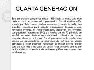 CUARTA GENERACION
Esta generación comprende desde 1970 hasta la fecha, para este
periodo nace el primer microprocesador, fue el modelo 4004
creado por Intel como modelo comercial y contenía todos los
circuitos requeridos para hacerlo programable. Gracias a este
novedoso invento, el microprocesador, aparecen los primeros
computadores personales (PC) y a finales de los 70 principio de
los 80, los computadores estaban siendo utilizados en casas,
escuelas y lugares de trabajo. Por el gran crecimiento que tuvo las
ventas de computadores la empresas de software se vieron
obligadas a crear sistemas operativos de mayor entono grafico
para agradar más a los usuarios, de allí nace Windows que es uno
de los sistemas operativos de ambiente gráfico mas comerciales
en el mundo.
 