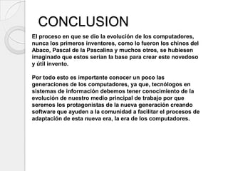 CONCLUSION
El proceso en que se dio la evolución de los computadores,
nunca los primeros inventores, como lo fueron los chinos del
Abaco, Pascal de la Pascalina y muchos otros, se hubiesen
imaginado que estos serian la base para crear este novedoso
y útil invento.

Por todo esto es importante conocer un poco las
generaciones de los computadores, ya que, tecnólogos en
sistemas de información debemos tener conocimiento de la
evolución de nuestro medio principal de trabajo por que
seremos los protagonistas de la nueva generación creando
software que ayuden a la comunidad a facilitar el procesos de
adaptación de esta nueva era, la era de los computadores.
 