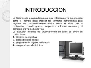 INTRODUCCION
La historias de la computadora es muy interesante ya que muestra
como el hombre logra producir las primeras herramientas para
registrar los     acontecimientos diarios desde el inicio de la
civilización, cuando grupos empezaron a formar naciones y el
comercio era ya medio de vida.
La evolución histórica del procesamiento de datos se divide en
cuatro fases :
1.- técnicas de registros
2.- dispositivos de cálculo
3.- programas de tarjetas perforadas
4.- computadores electrónicos
 