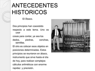 ANTECEDENTES
HISTORICOS
         El Ábaco.


Dos principios han coexistido
respecto a este tema. Uno es
   usar
cosas para contar, ya sea los
dedos,      piedras,     conchas,
  semillas.
El otro es colocar esos objetos en
posiciones determinadas. Estos
principios se reunieron en ábaco,
instrumento que sirve hasta el día
de hoy, para realizar complejos
cálculos aritméticos con enorme
rapidez y precisión.
 