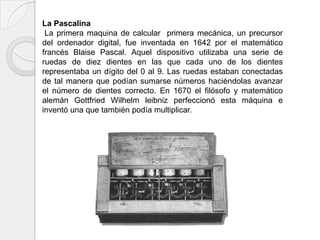 La Pascalina
 La primera maquina de calcular primera mecánica, un precursor
del ordenador digital, fue inventada en 1642 por el matemático
francés Blaise Pascal. Aquel dispositivo utilizaba una serie de
ruedas de diez dientes en las que cada uno de los dientes
representaba un dígito del 0 al 9. Las ruedas estaban conectadas
de tal manera que podían sumarse números haciéndolas avanzar
el número de dientes correcto. En 1670 el filósofo y matemático
alemán Gottfried Wilhelm leibniz perfeccionó esta máquina e
inventó una que también podía multiplicar.
 