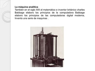 La máquina analítica
También en el siglo XIX el matemático e inventor británico charles
Babbage elaboro los principios de la computadora Babbage
elaboro los principios de las computadoras digital moderna,
Invento una serie de maquinas .
 