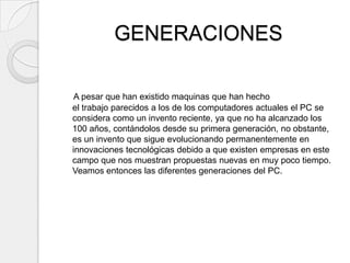 GENERACIONES

 A pesar que han existido maquinas que han hecho
el trabajo parecidos a los de los computadores actuales el PC se
considera como un invento reciente, ya que no ha alcanzado los
100 años, contándolos desde su primera generación, no obstante,
es un invento que sigue evolucionando permanentemente en
innovaciones tecnológicas debido a que existen empresas en este
campo que nos muestran propuestas nuevas en muy poco tiempo.
Veamos entonces las diferentes generaciones del PC.
 