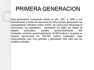 PRIMERA GENERACION
Esta generación comprende desde el año 1951 a 1959 y era
estrictamente a modo de secuencia En esta primera generación las
computadoras utilizaban bulbos (tubos de vacío) para almacenar la
información, los operadores ingresaban los datos por medio de
tarjetas    perforadas,     pesaba     aproximadamente       300
toneladas, contenía aproximadamente 18.000 bulbos y ocupaba un
espacio aproximado de 139.354 metros cuadrados, esas
computadoras eran muy grandes y generaban más calor que los
modelos actuales.
 
