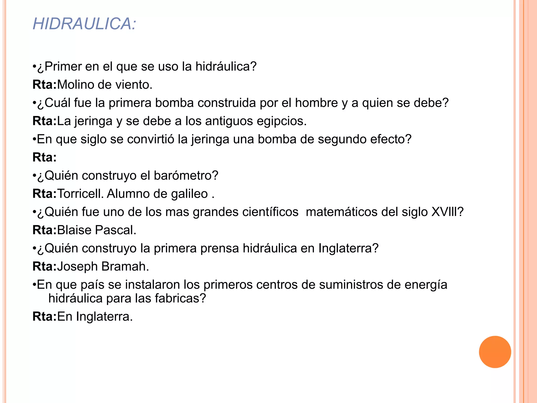 HIDRAULICA:•¿Primer en el que se uso la hidráulica?Rta:Molino de viento.•¿Cuál fue la primera bomba construida por el hombre y a quien se debe?Rta:La jeringa y se debe a los antiguos egipcios.•En que siglo se convirtió la jeringa una bomba de segundo efecto?Rta:•¿Quién construyo el barómetro?Rta:Torricell. Alumno de galileo .•¿Quién fue uno de los mas grandes científicos  matemáticos del siglo XVlll?Rta:Blaise Pascal.•¿Quién construyo la primera prensa hidráulica en Inglaterra?Rta:Joseph Bramah.•En que país se instalaron los primeros centros de suministros de energía hidráulica para las fabricas?Rta:En Inglaterra.