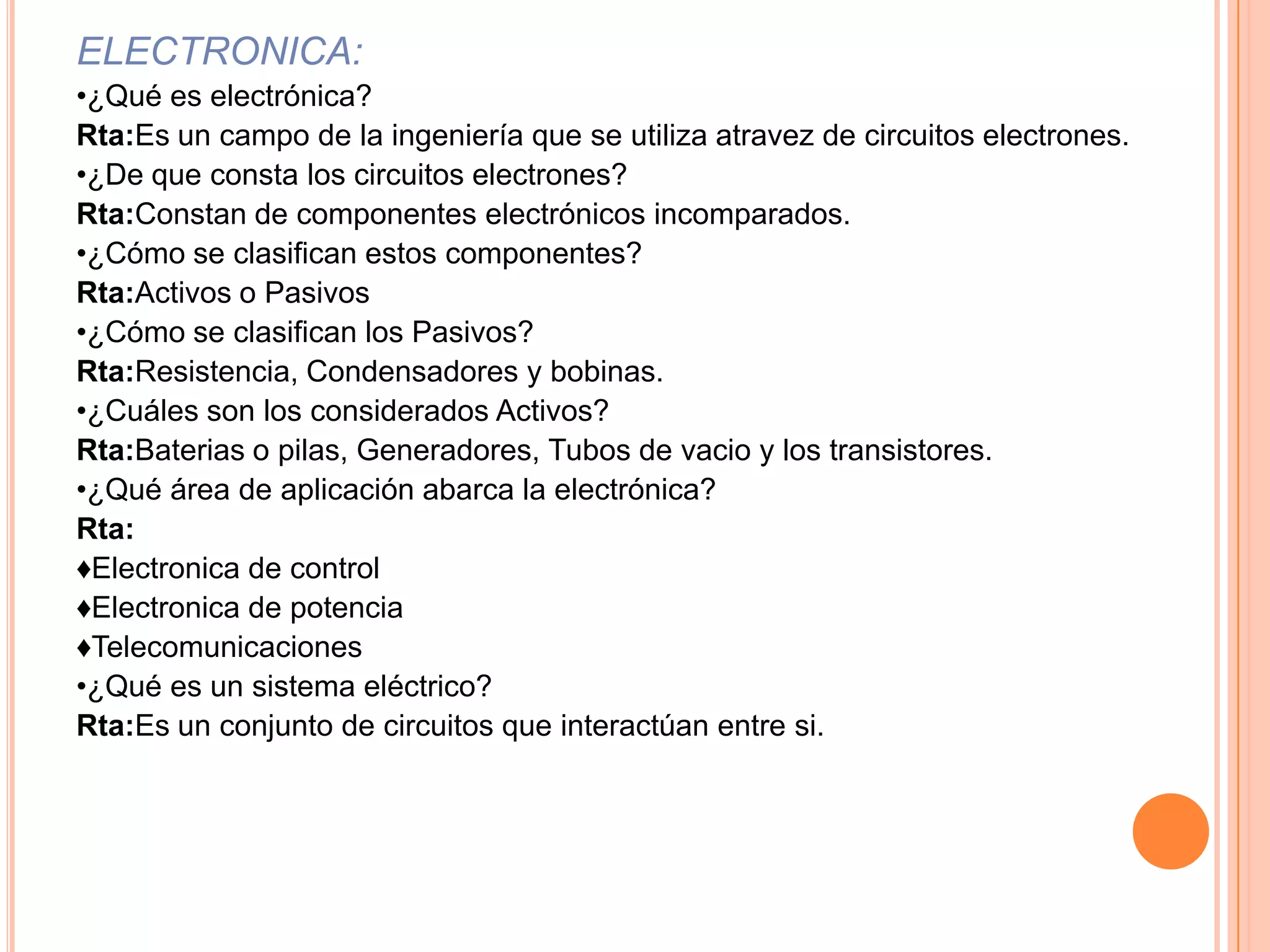 ELECTRONICA:•¿Qué es electrónica?Rta:Es un campo de la ingeniería que se utiliza atravez de circuitos electrones.•¿De que consta los circuitos electrones?Rta:Constan de componentes electrónicos incomparados.•¿Cómo se clasifican estos componentes?Rta:Activos o Pasivos •¿Cómo se clasifican los Pasivos?Rta:Resistencia, Condensadores y bobinas.•¿Cuáles son los considerados Activos?Rta:Baterias o pilas, Generadores, Tubos de vacio y los transistores.•¿Qué área de aplicación abarca la electrónica?Rta: ♦Electronica de control♦Electronica de potencia♦Telecomunicaciones•¿Qué es un sistema eléctrico?Rta:Es un conjunto de circuitos que interactúan entre si.