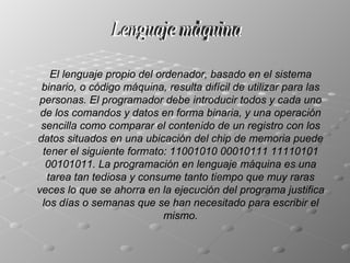 Lenguaje máquina El lenguaje propio del ordenador, basado en el sistema binario, o código máquina, resulta difícil de utilizar para las personas. El programador debe introducir todos y cada uno de los comandos y datos en forma binaria, y una operación sencilla como comparar el contenido de un registro con los datos situados en una ubicación del chip de memoria puede tener el siguiente formato: 11001010 00010111 11110101 00101011. La programación en lenguaje máquina es una tarea tan tediosa y consume tanto tiempo que muy raras veces lo que se ahorra en la ejecución del programa justifica los días o semanas que se han necesitado para escribir el mismo. 