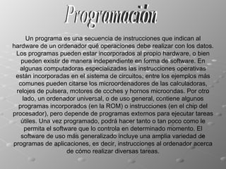 Programación Un programa es una secuencia de instrucciones que indican al hardware de un ordenador qué operaciones debe realizar con los datos. Los programas pueden estar incorporados al propio hardware, o bien pueden existir de manera independiente en forma de software. En algunas computadoras especializadas las instrucciones operativas están incorporadas en el sistema de circuitos; entre los ejemplos más comunes pueden citarse los microordenadores de las calculadoras, relojes de pulsera, motores de coches y hornos microondas. Por otro lado, un ordenador universal, o de uso general, contiene algunos programas incorporados (en la ROM) o instrucciones (en el chip del procesador), pero depende de programas externos para ejecutar tareas útiles. Una vez programado, podrá hacer tanto o tan poco como le permita el software que lo controla en determinado momento. El software de uso más generalizado incluye una amplia variedad de programas de aplicaciones, es decir, instrucciones al ordenador acerca de cómo realizar diversas tareas. 