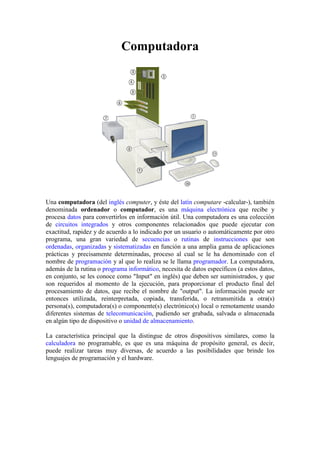 Computadora




Una computadora (del inglés computer, y éste del latín computare -calcular también
                                                                      calcular-),
denominada ordenador o computador, es una máquina electrónica que recibe y
procesa datos para convertirlos en información útil. Una computadora es una colección
de circuitos integrados y otros componentes relacionados que puede ejecutar con
                                    componentes
exactitud, rapidez y de acuerdo a lo indicado por un usuario o automáticamente por otro
programa, una gran variedad de secuencias o rutinas de instrucciones que son
ordenadas, organizadas y sistematizadas en función a una amplia gama de aplicaciones
prácticas y precisamente determinadas, proceso al cual se le ha denominado con el
nombre de programación y al que lo realiza se le llama programador. La comput
                                                                      .    computadora,
además de la rutina o programa informático, necesita de datos específicos (a estos datos,
                                 informático,
en conjunto, se les conoce como "Input" en inglés) que deben ser suministrados, y que
son requeridos al momento de la ejecución, para proporcionar el producto final del
procesamiento de datos, que recibe el nombre de "output". La información puede ser
entonces utilizada, reinterpretada, copiada, transferida, o retransmitida a otra(s)
                                                                retransmitida
persona(s), computadora(s) o componente(s) electrónico(s) local o remotamente usando
diferentes sistemas de telecomunicación pudiendo ser grabada, salvada o almacenada
                        telecomunicación,                          alvada
en algún tipo de dispositivo o unidad de almacenamiento.

La característica principal que la distingue de otros dispositivos similares, como la
calculadora no programable, es que es una máquina de propósito general, es decir,
puede realizar tareas muy diversas, de acuerdo a las posibilidades que brinde los
lenguajes de programación y el hardware.
           e
 