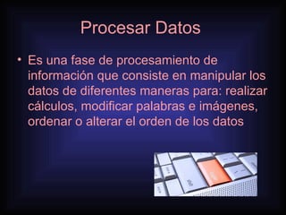 Procesar Datos  Es una fase de procesamiento de información que consiste en manipular los datos de diferentes maneras para: realizar cálculos, modificar palabras e imágenes, ordenar o alterar el orden de los datos 