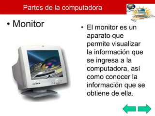 Partes de la computadora Monitor El monitor es un aparato que permite visualizar la información que se ingresa a la computadora, así como conocer la información que se obtiene de ella.  