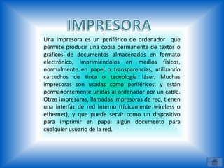 Una impresora es un periférico de ordenador que
permite producir una copia permanente de textos o
gráficos de documentos almacenados en formato
electrónico, imprimiéndolos en medios físicos,
normalmente en papel o transparencias, utilizando
cartuchos de tinta o tecnología láser. Muchas
impresoras son usadas como periféricos, y están
permanentemente unidas al ordenador por un cable.
Otras impresoras, llamadas impresoras de red, tienen
una interfaz de red interno (típicamente wireless o
ethernet), y que puede servir como un dispositivo
para imprimir en papel algún documento para
cualquier usuario de la red.
 