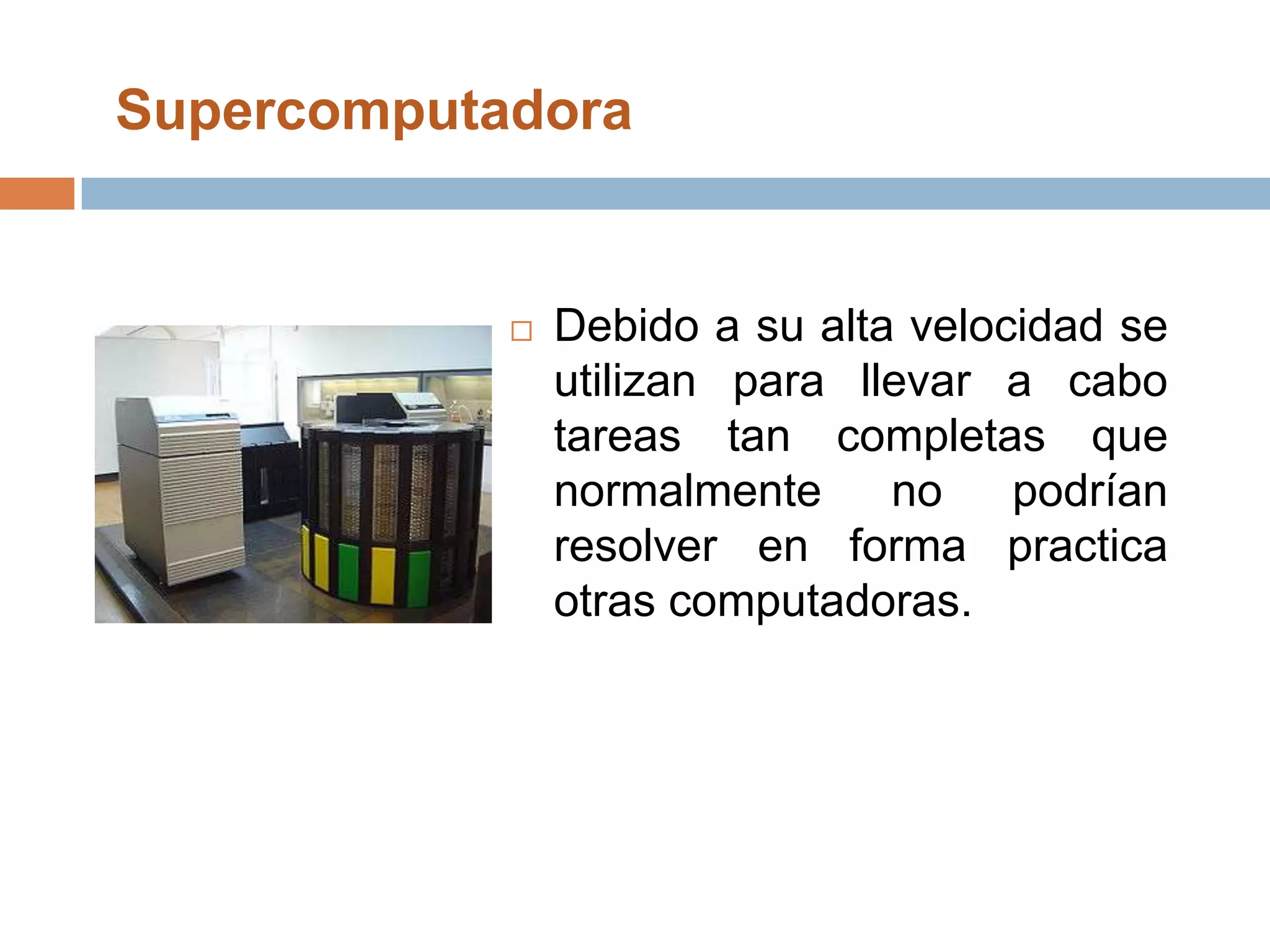 Supercomputadora Debido a su alta velocidad se utilizan para llevar a cabo tareas tan completas que normalmente no podrían resolver en forma practica otras computadoras. 