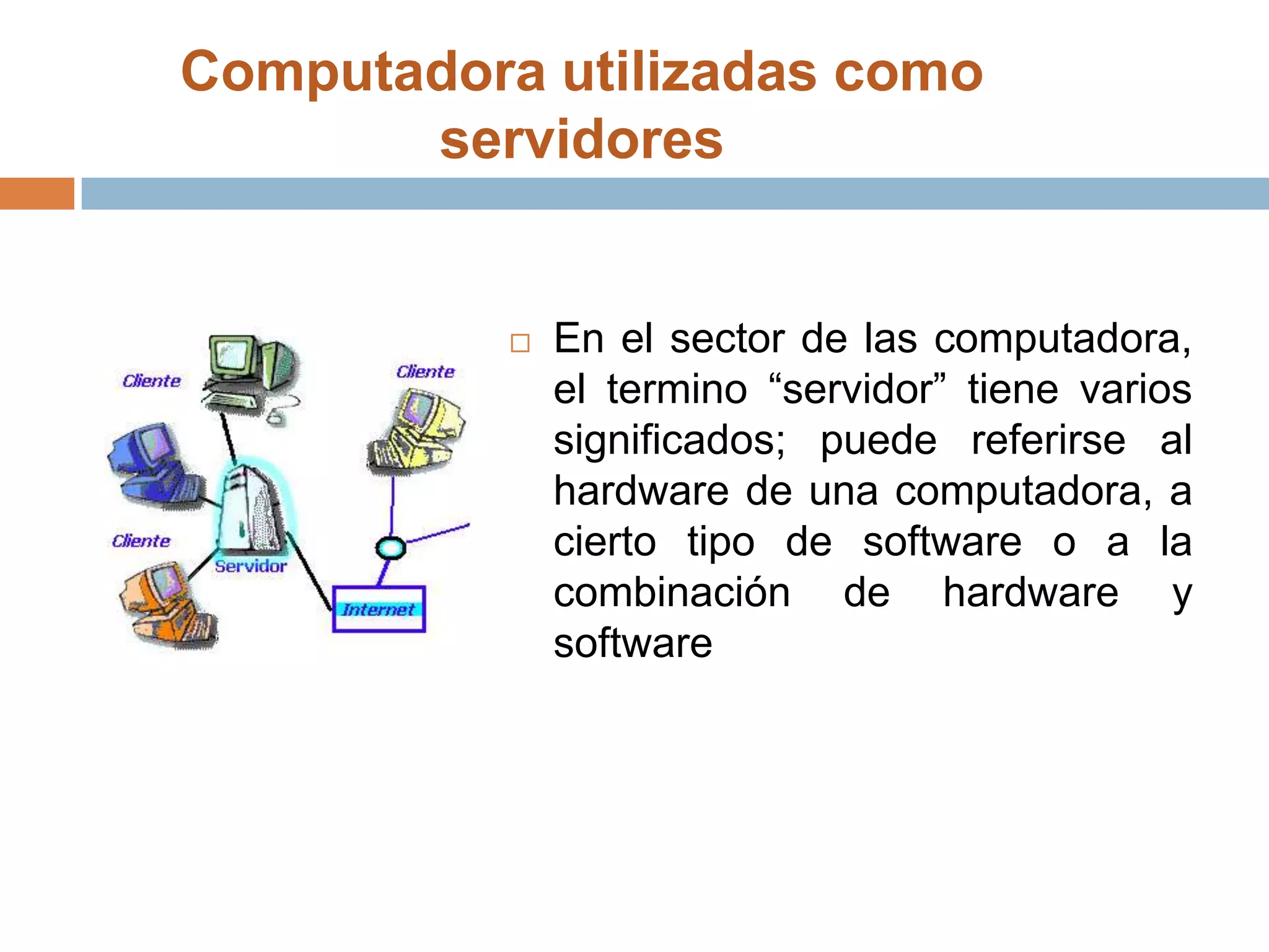 Computadora utilizadas como servidores En el sector de las computadora, el termino “servidor” tiene varios significados; puede referirse al hardware de una computadora, a cierto tipo de software o a la combinación de hardware y software 