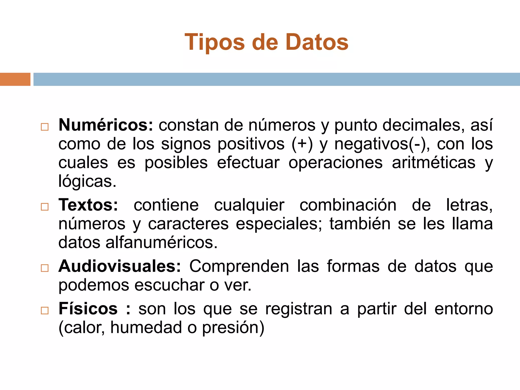 Tipos de Datos Numéricos: constan de números y punto decimales, así como de los signos positivos (+) y negativos(-), con los cuales es posibles efectuar operaciones aritméticas y lógicas.Textos: contiene cualquier combinación de letras, números y caracteres especiales; también se les llama datos alfanuméricos.Audiovisuales: Comprenden las formas de datos que podemos escuchar o ver.Físicos : son los que se registran a partir del entorno (calor, humedad o presión)                         