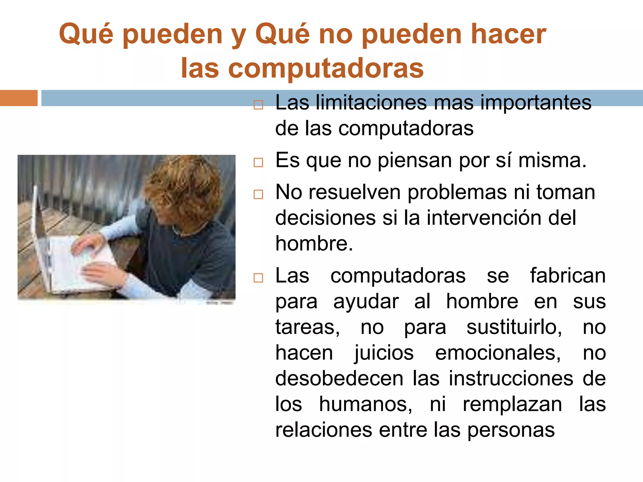 Qué pueden y Qué no pueden hacer las computadoras Las limitaciones mas importantes de las computadoras Es que no piensan por sí misma. No resuelven problemas ni toman decisiones si la intervención del hombre. Las computadoras se fabrican para ayudar al hombre en sus tareas, no para sustituirlo, no hacen juicios emocionales, no desobedecen las instrucciones de los humanos, ni remplazan las relaciones entre las personas
